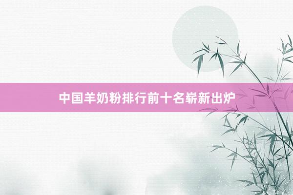 中国羊奶粉排行前十名崭新出炉