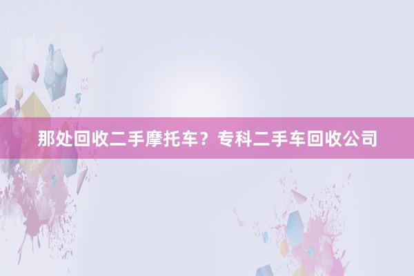 那处回收二手摩托车？专科二手车回收公司